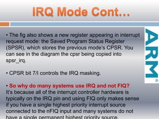 • The fig also shows a new register appearing in interrupt
request mode: the Saved Program Status Register
(SPSR), which stores the previous mode’s CPSR. You
can see in the diagram the cpsr being copied into
spsr_irq.
• CPSR bit 7/I controls the IRQ masking.
• So why do many systems use IRQ and not FIQ?
It’s because all of the interrupt controller hardware is
typically on the IRQ pin and using FIQ only makes sense
if you have a single highest priority interrupt source
connected to the nFIQ input and many systems do not
 