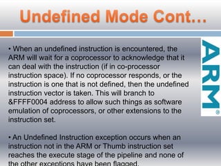 • When an undefined instruction is encountered, the
ARM will wait for a coprocessor to acknowledge that it
can deal with the instruction (if in co-processor
instruction space). If no coprocessor responds, or the
instruction is one that is not defined, then the undefined
instruction vector is taken. This will branch to
&FFFF0004 address to allow such things as software
emulation of coprocessors, or other extensions to the
instruction set.
• An Undeﬁned Instruction exception occurs when an
instruction not in the ARM or Thumb instruction set
reaches the execute stage of the pipeline and none of
 