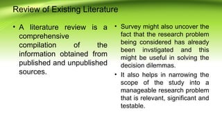 Review of Existing Literature
• A literature review is a
comprehensive
compilation of the
information obtained from
published and unpublished
sources.
• Survey might also uncover the
fact that the research problem
being considered has already
been invstigated and this
might be useful in solving the
decision dilemmas.
• It also helps in narrowing the
scope of the study into a
manageable research problem
that is relevant, significant and
testable.
 