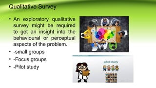 Qualitative Survey
• An exploratory qualitative
survey might be required
to get an insight into the
behavioural or perceptual
aspects of the problem.
• -small groups
• -Focus groups
• -Pilot study
 