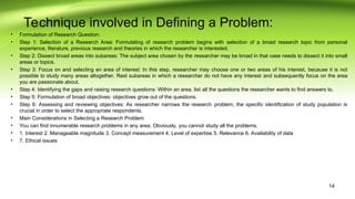 Technique involved in Defining a Problem:
• Formulation of Research Question:
• Step 1: Selection of a Research Area: Formulating of research problem begins with selection of a broad research topic from personal
experience, literature, previous research and theories in which the researcher is interested.
• Step 2: Dissect broad areas into subareas: The subject area chosen by the researcher may be broad in that case needs to dissect it into small
areas or topics.
• Step 3: Focus on and selecting an area of interest: In this step, researcher may choose one or two areas of his interest, because it is not
possible to study many areas altogether. Rest subareas in which a researcher do not have any interest and subsequently focus on the area
you are passionate about.
• Step 4: Identifying the gaps and raising research questions: Within an area, list all the questions the researcher wants to find answers to.
• Step 5: Formulation of broad objectives: objectives grow out of the questions.
• Step 6: Assessing and reviewing objectives: As researcher narrows the research problem, the specific identification of study population is
crucial in order to select the appropriate respondents.
• Main Considerations in Selecting a Research Problem
• You can find innumerable research problems in any area. Obviously, you cannot study all the problems.
• 1. Interest 2. Manageable magnitude 3. Concept measurement 4. Level of expertise 5. Relevance 6. Availability of data
• 7. Ethical issues
14
 