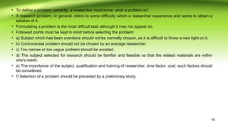 • To define a problem correctly, a researcher must know: what a problem is?
• A research problem, in general, refers to some difficulty which a researcher experience and wants to obtain a
solution of it.
• Formulating a problem is the most difficult task although it may not appear so.
• Followed points must be kept in mind before selecting the problem:
• a) Subject which has been overdone should not be normally chosen, as it is difficult to throw a new light on it.
• b) Controversial problem should not be chosen by an average researcher.
• c) Too narrow or too vague problem should be avoided.
• d) The subject selected for research should be familiar and feasible so that the related materials are within
one’s reach.
• e) The importance of the subject, qualification and training of researcher, time factor, cost; such factors should
be considered.
• f) Selection of a problem should be preceded by a preliminary study.
16
 