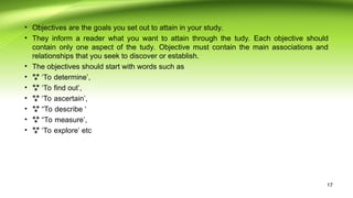 • Objectives are the goals you set out to attain in your study.
• They inform a reader what you want to attain through the tudy. Each objective should
contain only one aspect of the tudy. Objective must contain the main associations and
relationships that you seek to discover or establish.
• The objectives should start with words such as
• ‘
 To determine’,
• ‘
 To find out’,
• ‘
 To ascertain’,
• “
 To describe ‘
• “
 To measure’,
• ‘
 To explore’ etc
17
 