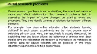 Causal research problems
• Causal research problems focus on identifying the extent and nature of
cause and effect relationships. Such research problems help in
assessing the impact of some changes on existing norms and
processes. They thus identify patterns of relationships between different
elements.
• For example, ‘how does online education affect students’ learning
abilities?’ In such cases, experiments are the most popular way of
collecting primary data. Here, the hypothesis is usually directional, i.e.
explaining how one factor affects the behaviour of another one. Such
studies give the researcher the freedom to manipulate the variables as
desired. Data for causal research can be collected in two ways:
laboratory experiments and field experiments.
 