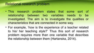 Relational research problem
• This research problem states that some sort of
relationship between two variables needs to be
investigated. The aim is to investigate the qualities or
characteristics that are connected in some way.
• For example, ‘how is the experience of a teacher related
to his/ her teaching style?’ Thus this sort of research
problem requires more than one variable that describes
the relationship between them (Hartanska, 2014).
 