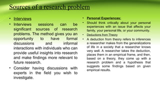 Sources of a research problem
• Interviews
• Interviews sessions can be
significant sources of research
problems. The method gives you an
opportunity to have formal
discussions and informal
interactions with individuals who can
provide useful insights into research
and make findings more relevant to
future research.
• Consider having discussions with
experts in the field you wish to
investigate.
• Personal Experiences:
• Should think critically about your personal
experiences with an issue that affects your
family, your personal life, or your community.
• Deductions from Theory
• A deduction from theory refers to inferences
a researcher makes from the generalizations
of life in a society that a researcher knows
very well. A researcher takes the deduction,
places them in an empirical frame, and then,
based on a theory, they come up with a
research problem and a hypothesis that
suggests some findings based on given
empirical results.
 