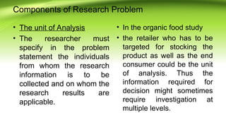 Components of Research Problem
• The unit of Analysis
• The researcher must
specify in the problem
statement the individuals
from whom the research
information is to be
collected and on whom the
research results are
applicable.
• In the organic food study
• the retailer who has to be
targeted for stocking the
product as well as the end
consumer could be the unit
of analysis. Thus the
information required for
decision might sometimes
require investigation at
multiple levels.
 