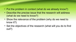 • Put the problem in context (what do we already know?)
• Describe the precise issue that the research will address
(what do we need to know?)
• Show the relevance of the problem (why do we need to
know it?)
• Set the objectives of the research (what will you do to find
out?)
 