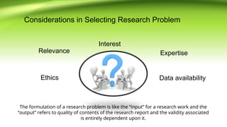 Considerations in Selecting Research Problem
Ethics
Interest
Expertise
Data availability
Relevance
The formulation of a research problem is like the “input” for a research work and the
“output” refers to quality of contents of the research report and the validity associated
is entirely dependent upon it.
 