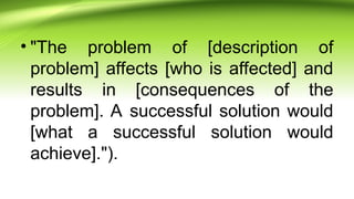 • "The problem of [description of
problem] affects [who is affected] and
results in [consequences of the
problem]. A successful solution would
[what a successful solution would
achieve].").
 