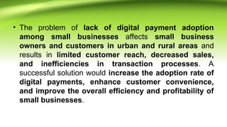• The problem of lack of digital payment adoption
among small businesses affects small business
owners and customers in urban and rural areas and
results in limited customer reach, decreased sales,
and inefficiencies in transaction processes. A
successful solution would increase the adoption rate of
digital payments, enhance customer convenience,
and improve the overall efficiency and profitability of
small businesses.
 