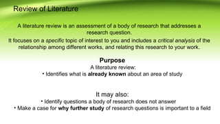 Review of Literature
A literature review is an assessment of a body of research that addresses a
research question.
It focuses on a specific topic of interest to you and includes a critical analysis of the
relationship among different works, and relating this research to your work.
Purpose
A literature review:
• Identifies what is already known about an area of study
It may also:
• Identify questions a body of research does not answer
• Make a case for why further study of research questions is important to a field
 