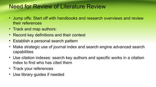 Need for Review of Literature Review
• Jump offs: Start off with handbooks and research overviews and review
their references
• Track and map authors:
• Record key definitions and their context
• Establish a personal search pattern
• Make strategic use of journal index and search engine advanced search
capabilities
• Use citation indexes: search key authors and specific works in a citation
index to find who has cited them
• Track your references
• Use library guides if needed
 