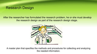 Research Design
After the researcher has formulated the research problem, he or she must develop
the research design as part of the research design stage.
A master plan that specifies the methods and procedures for collecting and analyzing
the needed information.
 