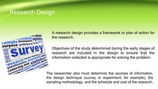 A research design provides a framework or plan of action for
the research.
Objectives of the study determined during the early stages of
research are included in the design to ensure that the
information collected is appropriate for solving the problem.
The researcher also must determine the sources of information,
the design technique (survey or experiment, for example), the
sampling methodology, and the schedule and cost of the research.
Research Design
 