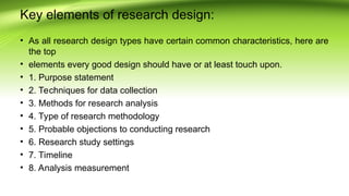 Key elements of research design:
• As all research design types have certain common characteristics, here are
the top
• elements every good design should have or at least touch upon.
• 1. Purpose statement
• 2. Techniques for data collection
• 3. Methods for research analysis
• 4. Type of research methodology
• 5. Probable objections to conducting research
• 6. Research study settings
• 7. Timeline
• 8. Analysis measurement
 
