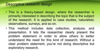 Descriptive research design
• This is a theory-based design, where the researcher is
primarily interested in describing the topic that is the subject
of the research. It is applied to case studies, naturalistic
observations, surveys, and so on.
• This method includes data collection, analysis, and
presentation. It lets the researcher clearly present the
problem statement in order to allow others to better
understand the need for this kind of research. Without a
clear problem statement, you’re not doing descriptive but
exploratory research.
 