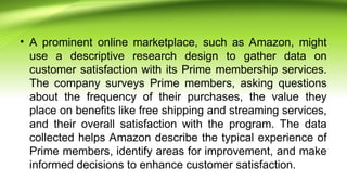 • A prominent online marketplace, such as Amazon, might
use a descriptive research design to gather data on
customer satisfaction with its Prime membership services.
The company surveys Prime members, asking questions
about the frequency of their purchases, the value they
place on benefits like free shipping and streaming services,
and their overall satisfaction with the program. The data
collected helps Amazon describe the typical experience of
Prime members, identify areas for improvement, and make
informed decisions to enhance customer satisfaction.
 