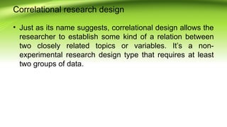 Correlational research design
• Just as its name suggests, correlational design allows the
researcher to establish some kind of a relation between
two closely related topics or variables. It’s a non-
experimental research design type that requires at least
two groups of data.
 