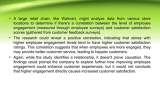 • A large retail chain, like Walmart, might analyze data from various store
locations to determine if there's a correlation between the level of employee
engagement (measured through employee surveys) and customer satisfaction
scores (gathered from customer feedback surveys).
• The research could reveal a positive correlation, indicating that stores with
higher employee engagement levels tend to have higher customer satisfaction
ratings. This correlation suggests that when employees are more engaged, they
may provide better customer service, leading to happier customers.
• Again, while the study identifies a relationship, it doesn't prove causation. The
findings could prompt the company to explore further how improving employee
engagement could enhance customer experiences, but it would not conclude
that higher engagement directly causes increased customer satisfaction.
 