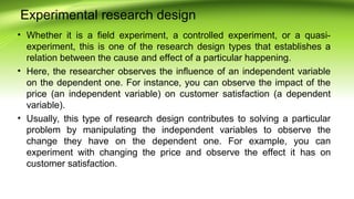 Experimental research design
• Whether it is a field experiment, a controlled experiment, or a quasi-
experiment, this is one of the research design types that establishes a
relation between the cause and effect of a particular happening.
• Here, the researcher observes the influence of an independent variable
on the dependent one. For instance, you can observe the impact of the
price (an independent variable) on customer satisfaction (a dependent
variable).
• Usually, this type of research design contributes to solving a particular
problem by manipulating the independent variables to observe the
change they have on the dependent one. For example, you can
experiment with changing the price and observe the effect it has on
customer satisfaction.
 