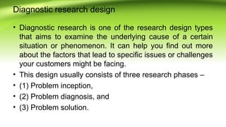 Diagnostic research design
• Diagnostic research is one of the research design types
that aims to examine the underlying cause of a certain
situation or phenomenon. It can help you find out more
about the factors that lead to specific issues or challenges
your customers might be facing.
• This design usually consists of three research phases –
• (1) Problem inception,
• (2) Problem diagnosis, and
• (3) Problem solution.
 