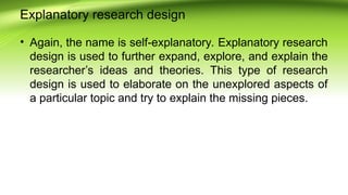 Explanatory research design
• Again, the name is self-explanatory. Explanatory research
design is used to further expand, explore, and explain the
researcher’s ideas and theories. This type of research
design is used to elaborate on the unexplored aspects of
a particular topic and try to explain the missing pieces.
 