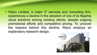 • Wipro Limited, a major IT services and consulting firm,
experiences a decline in the adoption of one of its flagship
cloud solutions among existing clients, despite ongoing
promotional efforts and competitive pricing. To uncover
the reasons behind this decline, Wipro employs an
explanatory research design.
 