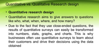Quantitative vs. Qualitative Research design
• Quantitative research design
• Quantitative research aims to give answers to questions
like who, what, when, where, and how many?
• Due to the fact that they use close-ended questions, the
results of quantitative surveys can easily be transformed
into numbers, stats, graphs, and charts. This is why
businesses often use quantitative surveys to learn about
their customers and drive their decisions using the data
obtained
 