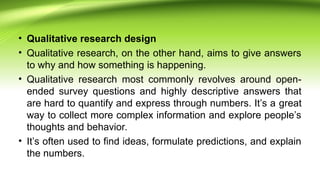 • Qualitative research design
• Qualitative research, on the other hand, aims to give answers
to why and how something is happening.
• Qualitative research most commonly revolves around open-
ended survey questions and highly descriptive answers that
are hard to quantify and express through numbers. It’s a great
way to collect more complex information and explore people’s
thoughts and behavior.
• It’s often used to find ideas, formulate predictions, and explain
the numbers.
 