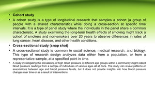 • Cohort study
• A cohort study is a type of longitudinal research that samples a cohort (a group of
people with a shared characteristic) while doing a cross-section at specific time
intervals. It is a type of panel study where the individuals in the panel share a common
characteristic. A study examining the long-term health effects of smoking might track a
cohort of smokers and non-smokers over 20 years to observe differences in rates of
lung cancer, heart disease, and other health conditions.
• Cross-sectional study (snap shot)
• A cross-sectional study is common in social science, medical research, and biology.
This type of research design analyzes data either from a population, or from a
representative sample, at a specified point in time.
• A study investigating the prevalence of high blood pressure in different age groups within a community might collect
blood pressure readings from a sample of individuals of various ages all at once. The study can reveal patterns or
associations between age and blood pressure levels, but it does not provide insights into how blood pressure
changes over time or as a result of interventions.
 