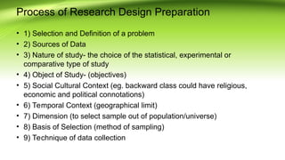 Process of Research Design Preparation
• 1) Selection and Definition of a problem
• 2) Sources of Data
• 3) Nature of study- the choice of the statistical, experimental or
comparative type of study
• 4) Object of Study- (objectives)
• 5) Social Cultural Context (eg. backward class could have religious,
economic and political connotations)
• 6) Temporal Context (geographical limit)
• 7) Dimension (to select sample out of population/universe)
• 8) Basis of Selection (method of sampling)
• 9) Technique of data collection
 