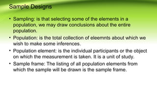 Sample Designs
• Sampling: is that selecting some of the elements in a
population, we may draw conclusions about the entire
population.
• Population: is the total collection of eleemnts about which we
wish to make some inferences.
• Population element: is the individual participants or the object
on which the measurement is taken. It is a unit of study.
• Sample frame: The listing of all population elements from
which the sample will be drawn is the sample frame.
 