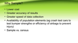 Why Sample?
• Lower cost
• Greater accuracy of results
• Greater speed of data collection
• Availability of population elements (eg crash test cars to
test bumper strengthe or efficiency of airbags to prevent
injury)
• Sample vs. census
 