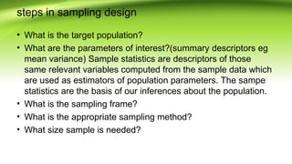 steps in sampling design
• What is the target population?
• What are the parameters of interest?(summary descriptors eg
mean variance) Sample statistics are descriptors of those
same relevant variables computed from the sample data which
are used as estimators of population parameters. The sampe
statistics are the basis of our inferences about the population.
• What is the sampling frame?
• What is the appropriate sampling method?
• What size sample is needed?
 