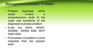 Management Decision Problem
• Problem Appraisal, which
would involve a
comprehensive audit of the
origin and symptoms of the
diagnosed business problem.
• Enlist the WHO, WHAT,
WHERE, WHEN AND WHY
AND HOW.
• Formulation of problem is more
important than the solution
itself.
 