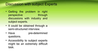 Discussion with subject Experts
• Getting the problem in right
perspective through
discussions with industry and
subject experts.
• It could be obtained through a
semi-structured interview.
• Have pre-determined
questions.
• Accessibility to subject experts
might be an extremely difficult
task.
 