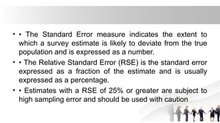 • • The Standard Error measure indicates the extent to
which a survey estimate is likely to deviate from the true
population and is expressed as a number.
• • The Relative Standard Error (RSE) is the standard error
expressed as a fraction of the estimate and is usually
expressed as a percentage.
• • Estimates with a RSE of 25% or greater are subject to
high sampling error and should be used with caution
 