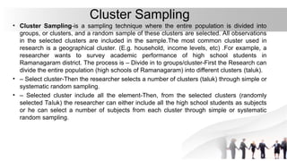 Cluster Sampling
• Cluster Sampling-is a sampling technique where the entire population is divided into
groups, or clusters, and a random sample of these clusters are selected. All observations
in the selected clusters are included in the sample.The most common cluster used in
research is a geographical cluster. (E.g. household, income levels, etc) .For example, a
researcher wants to survey academic performance of high school students in
Ramanagaram district. The process is – Divide in to groups/cluster-First the Research can
divide the entire population (high schools of Ramanagaram) into different clusters (taluk).
• – Select cluster-Then the researcher selects a number of clusters (taluk) through simple or
systematic random sampling.
• – Selected cluster include all the element-Then, from the selected clusters (randomly
selected Taluk) the researcher can either include all the high school students as subjects
or he can select a number of subjects from each cluster through simple or systematic
random sampling.
 