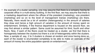 • the example of a cluster sampling, one may assume that there is a company having its
corporate office in a multi-storey building. In the first floor, we may assume that there is
a marketing department where the offices of the president (marketing), vice president
(marketing) and so on to the level of management trainee (marketing) are there.
Naturally, there would be a lot of variation (heterogeneity) in the amount of salaries
they draw and hence a high amount of variation in the amount of money spent on
entertainment. Similarly, if the finance department is housed on the second floor, we
may find almost a similar pattern. Same could be assumed for third, fourth and other
floors. Now, if each of the floors could be treated as a cluster, we find that there is
homogeneity between the clusters but there is a lot of heterogeneity within the clusters.
Now, a sample of, say, 2 to 3 clusters is chosen at random and once having done so,
each of the cluster is enumerated completely to be able to make an estimate of the
amount of money the entire population spends on entertainment.
 
