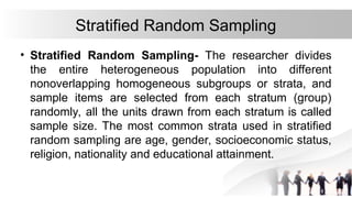 Stratified Random Sampling
• Stratified Random Sampling- The researcher divides
the entire heterogeneous population into different
nonoverlapping homogeneous subgroups or strata, and
sample items are selected from each stratum (group)
randomly, all the units drawn from each stratum is called
sample size. The most common strata used in stratified
random sampling are age, gender, socioeconomic status,
religion, nationality and educational attainment.
 