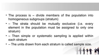 • The process is – divide members of the population into
homogeneous subgroups (stratum)
• – The strata should be mutually exclusive (i.e. every
element in the population must be assigned to only one
stratum)
• – Then simple or systematic sampling is applied within
each stratum
• – The units drawn from each stratum is called sample size.
 