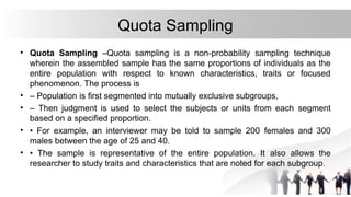 Quota Sampling
• Quota Sampling –Quota sampling is a non-probability sampling technique
wherein the assembled sample has the same proportions of individuals as the
entire population with respect to known characteristics, traits or focused
phenomenon. The process is
• – Population is first segmented into mutually exclusive subgroups,
• – Then judgment is used to select the subjects or units from each segment
based on a specified proportion.
• • For example, an interviewer may be told to sample 200 females and 300
males between the age of 25 and 40.
• • The sample is representative of the entire population. It also allows the
researcher to study traits and characteristics that are noted for each subgroup.
 