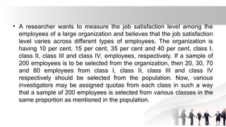 • A researcher wants to measure the job satisfaction level among the
employees of a large organization and believes that the job satisfaction
level varies across different types of employees. The organization is
having 10 per cent, 15 per cent, 35 per cent and 40 per cent, class I,
class II, class III and class IV, employees, respectively. If a sample of
200 employees is to be selected from the organization, then 20, 30, 70
and 80 employees from class I, class II, class III and class IV
respectively should be selected from the population. Now, various
investigators may be assigned quotas from each class in such a way
that a sample of 200 employees is selected from various classes in the
same proportion as mentioned in the population.
 