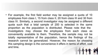 • For example, the first field worker may be assigned a quota of 10
employees from class I, 15 from class II, 20 from class III and 30 from
class IV. Similarly, a second investigator may be assigned a different
quota such that a total sample of 200 is selected in the same
proportion as the population is distributed. Please note that the
investigators may choose the employees from each class as
conveniently available to them. Therefore, the sample may not be
totally representative of the population, hence the findings of the
research cannot be generalized. However, the reason for choosing
this sampling design is the convenience it offers in terms of effort, cost
and time.
 
