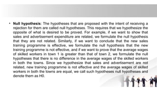 • Null hypothesis: The hypotheses that are proposed with the intent of receiving a
rejection for them are called null hypotheses. This requires that we hypothesize the
opposite of what is desired to be proved. For example, if we want to show that
sales and advertisement expenditure are related, we formulate the null hypothesis
that they are not related. Similarly, if we want to conclude that the new sales
training programme is effective, we formulate the null hypothesis that the new
training programme is not effective, and if we want to prove that the average wages
of skilled workers in town 1 is greater than that of town 2, we formulate the null
hypotheses that there is no difference in the average wages of the skilled workers
in both the towns. Since we hypothesize that sales and advertisement are not
related, new training programme is not effective and the average wages of skilled
workers in both the towns are equal, we call such hypotheses null hypotheses and
denote them as H0.
 