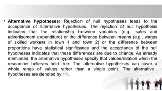 • Alternative hypotheses: Rejection of null hypotheses leads to the
acceptance of alternative hypotheses. The rejection of null hypothesis
indicates that the relationship between variables (e.g., sales and
advertisement expenditure) or the difference between means (e.g., wages
of skilled workers in town 1 and town 2) or the difference between
proportions have statistical significance and the acceptance of the null
hypotheses indicates that these differences are due to chance. As already
mentioned, the alternative hypotheses specify that values/relation which the
researcher believes hold true. The alternative hypotheses can cover a
whole range of values rather than a single point. The alternative
hypotheses are denoted by H1.
 