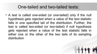 One-tailed and two-tailed tests:
• A test is called one-sided (or one-tailed) only if the null
hypothesis gets rejected when a value of the test statistic
falls in one specified tail of the distribution. Further, the
test is called two-sided (or two-tailed) if null hypothesis
gets rejected when a value of the test statistic falls in
either one or the other of the two tails of its sampling
distribution
 