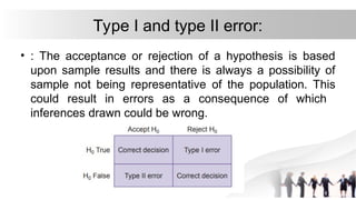 Type I and type II error:
• : The acceptance or rejection of a hypothesis is based
upon sample results and there is always a possibility of
sample not being representative of the population. This
could result in errors as a consequence of which
inferences drawn could be wrong.
 