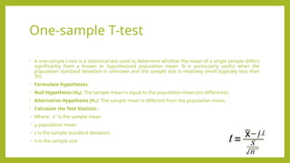 One-sample T-test
• A one-sample t-test is a statistical test used to determine whether the mean of a single sample differs
significantly from a known or hypothesized population mean. It is particularly useful when the
population standard deviation is unknown and the sample size is relatively small (typically less than
30).
• Formulate Hypotheses:
• Null Hypothesis (H₀): The sample mean is equal to the population mean (no difference).
• Alternative Hypothesis (H₁): The sample mean is different from the population mean.
• Calculate the Test Statistic:
• Where: xˉ is the sample mean
• μ population mean
• s is the sample standard deviation
• n is the sample size
 